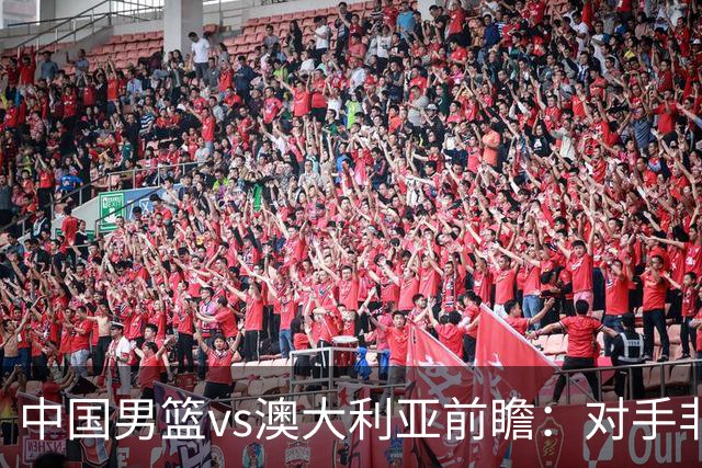 中国男篮vs澳大利亚前瞻：对手非最强阵，男篮磨合阵容是首要目标